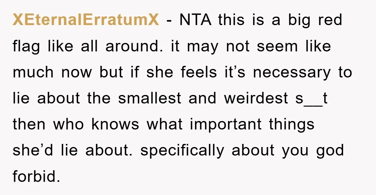 XEternalErratumX − NTA this is a big red flag like all around. it may not seem like much now but if she feels it’s necessary to lie about the smallest...