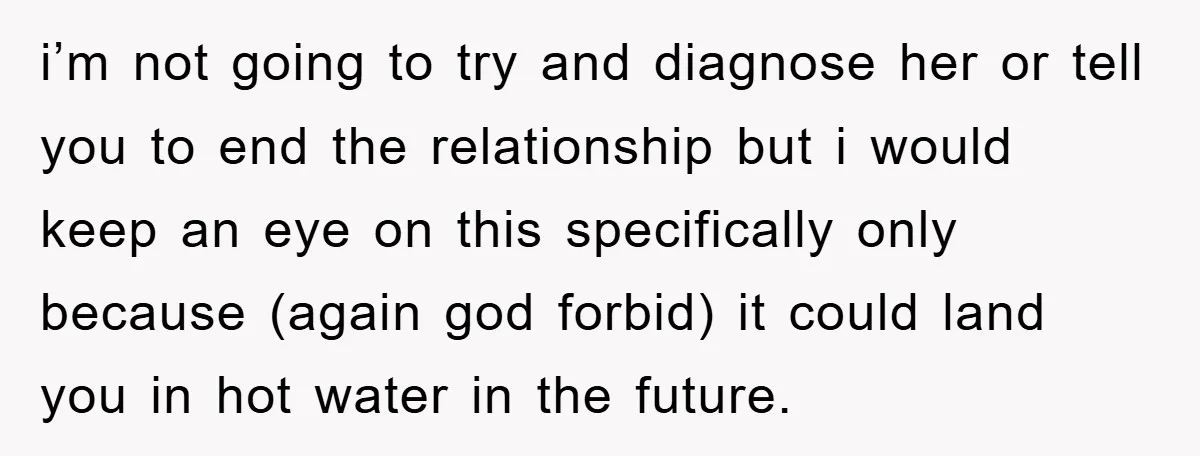 i’m not going to try and diagnose her or tell you to end the relationship but i would keep an eye on this specifically only because (again god forbid) it...