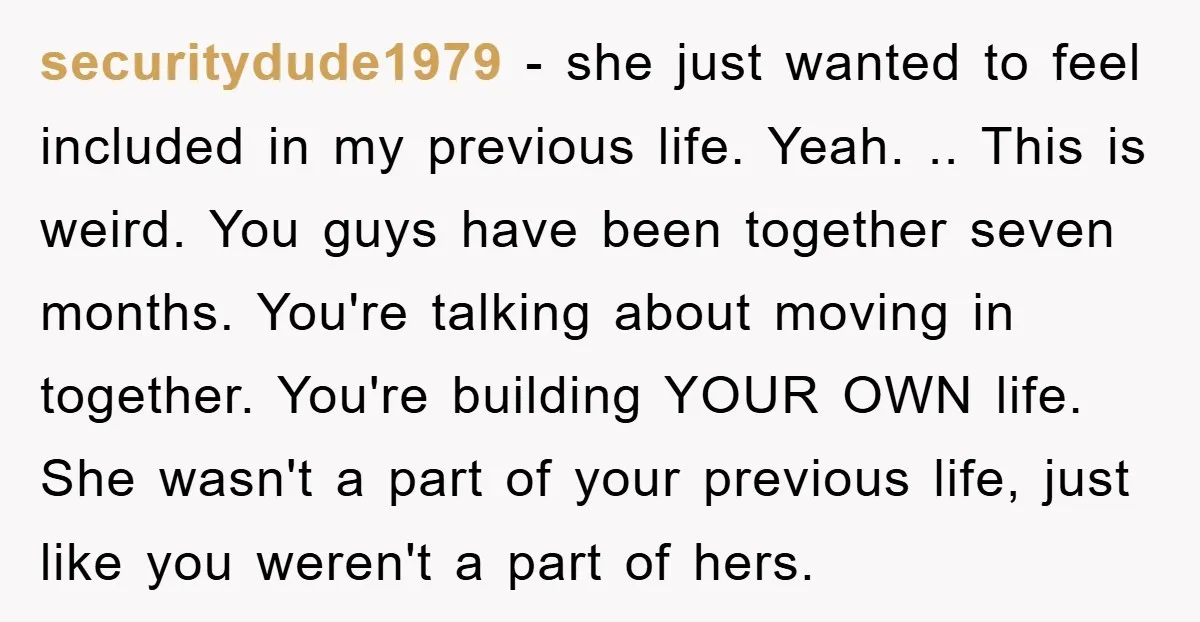securitydude1979 − she just wanted to feel included in my previous life. Yeah. .. This is weird. You guys have been together seven months. You're talking about moving in together....