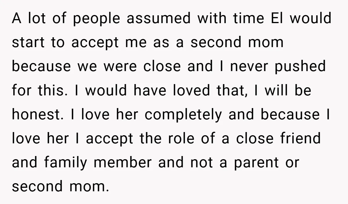 A lot of people assumed with time El would start to accept me as a second mom because we were close and I never pushed for this. I would have...