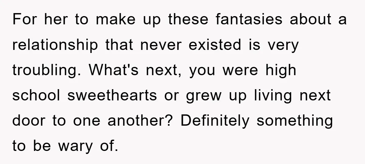 For her to make up these fantasies about a relationship that never existed is very troubling. What's next, you were high school sweethearts or grew up living next door to...