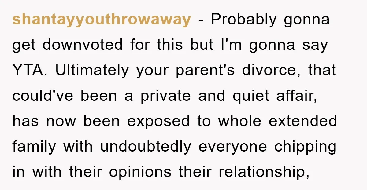 shantayyouthrowaway − Probably gonna get downvoted for this but I'm gonna say YTA. Ultimately your parent's divorce, that could've been a private and quiet affair, has now been exposed to...