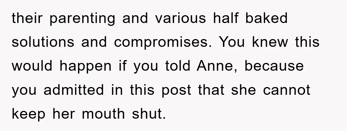 their parenting and various half baked solutions and compromises. You knew this would happen if you told Anne, because you admitted in this post that she cannot keep her mouth...