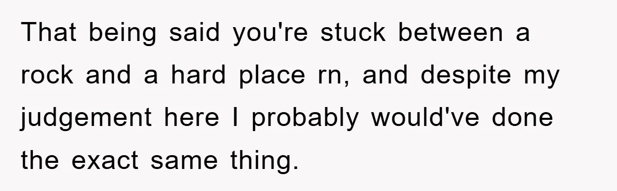 That being said you're stuck between a rock and a hard place rn, and despite my judgement here I probably would've done the exact same thing.
