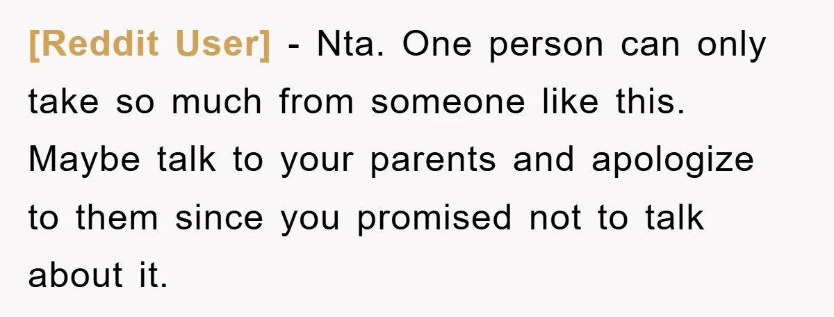 [Reddit User] − Nta. One person can only take so much from someone like this. Maybe talk to your parents and apologize to them since you promised not to talk...