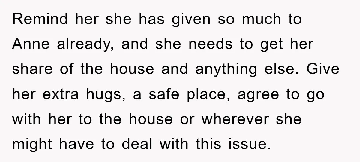 Remind her she has given so much to Anne already, and she needs to get her share of the house and anything else. Give her extra hugs, a safe place,...