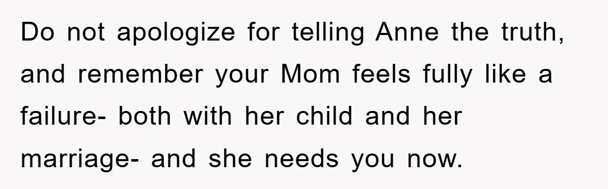 Do not apologize for telling Anne the truth, and remember your Mom feels fully like a failure- both with her child and her marriage- and she needs you now.