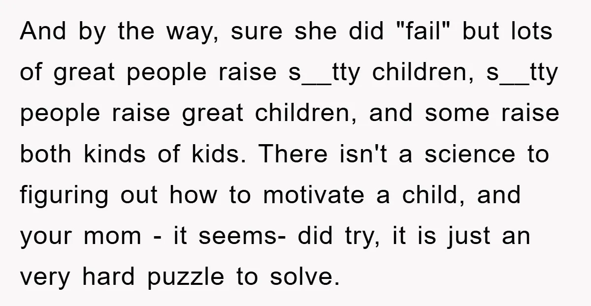 And by the way, sure she did "fail" but lots of great people raise s__tty children, s__tty people raise great children, and some raise both kinds of kids. There isn't...