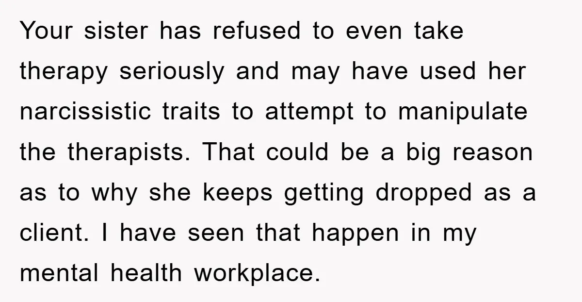 Your sister has refused to even take therapy seriously and may have used her narcissistic traits to attempt to manipulate the therapists. That could be a big reason as to...