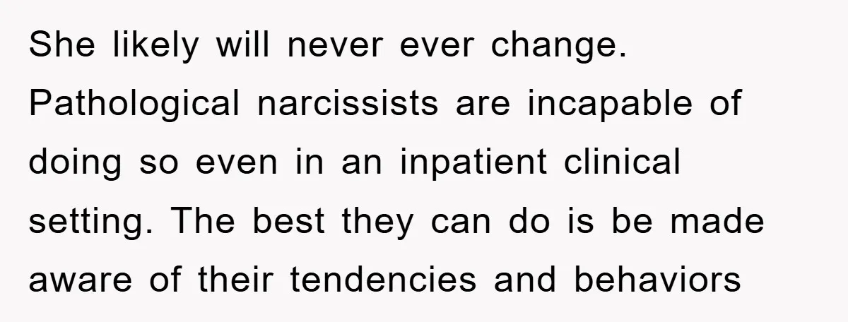 She likely will never ever change. Pathological narcissists are incapable of doing so even in an inpatient clinical setting. The best they can do is be made aware of their...