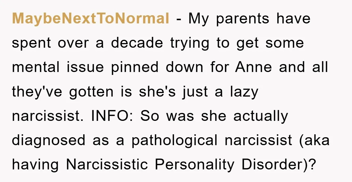 MaybeNextToNormal − My parents have spent over a decade trying to get some mental issue pinned down for Anne and all they've gotten is she's just a lazy narcissist. INFO:...