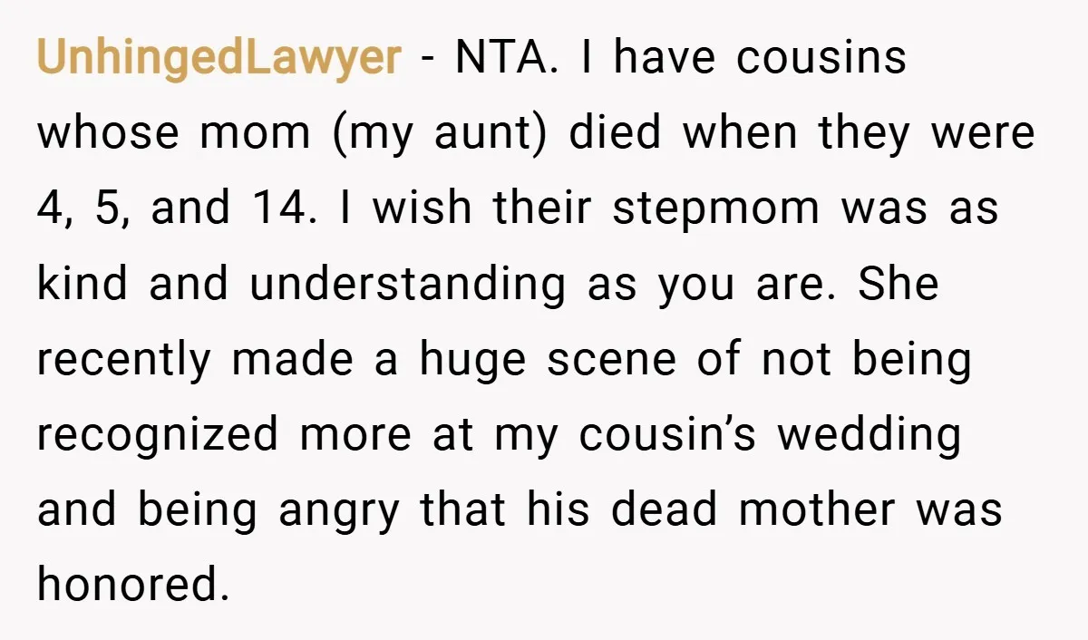 UnhingedLawyer − NTA. I have cousins whose mom (my aunt) died when they were 4, 5, and 14. I wish their stepmom was as kind and understanding as you are....