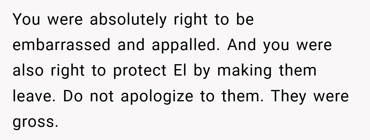 You were absolutely right to be embarrassed and appalled. And you were also right to protect El by making them leave. Do not apologize to them. They were gross.