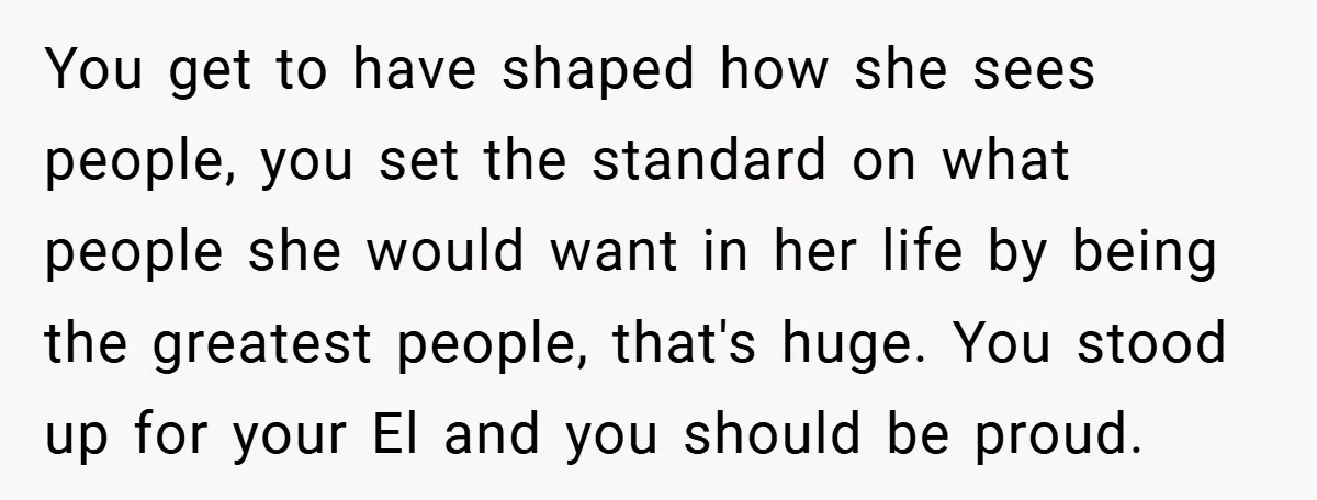 You get to have shaped how she sees people, you set the standard on what people she would want in her life by being the greatest people, that's huge. You...