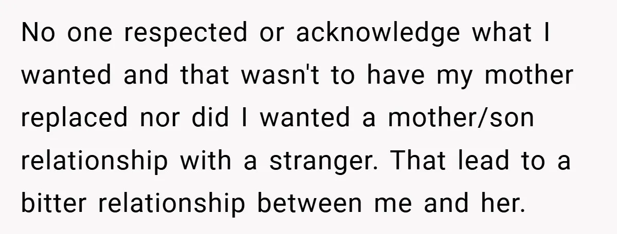 No one respected or acknowledge what I wanted and that wasn't to have my mother replaced nor did I wanted a mother/son relationship with a stranger. That lead to a...