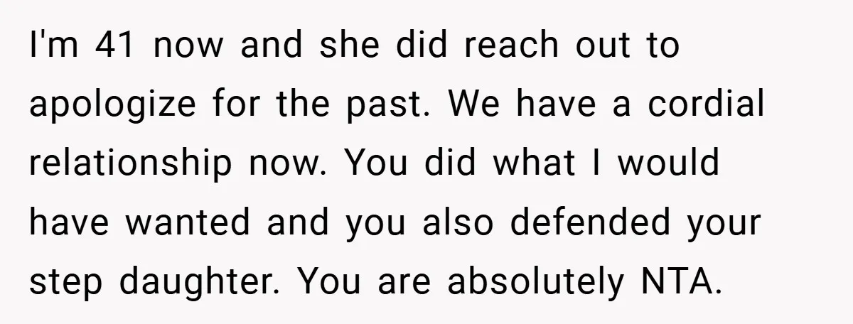 I'm 41 now and she did reach out to apologize for the past. We have a cordial relationship now. You did what I would have wanted and you also defended...