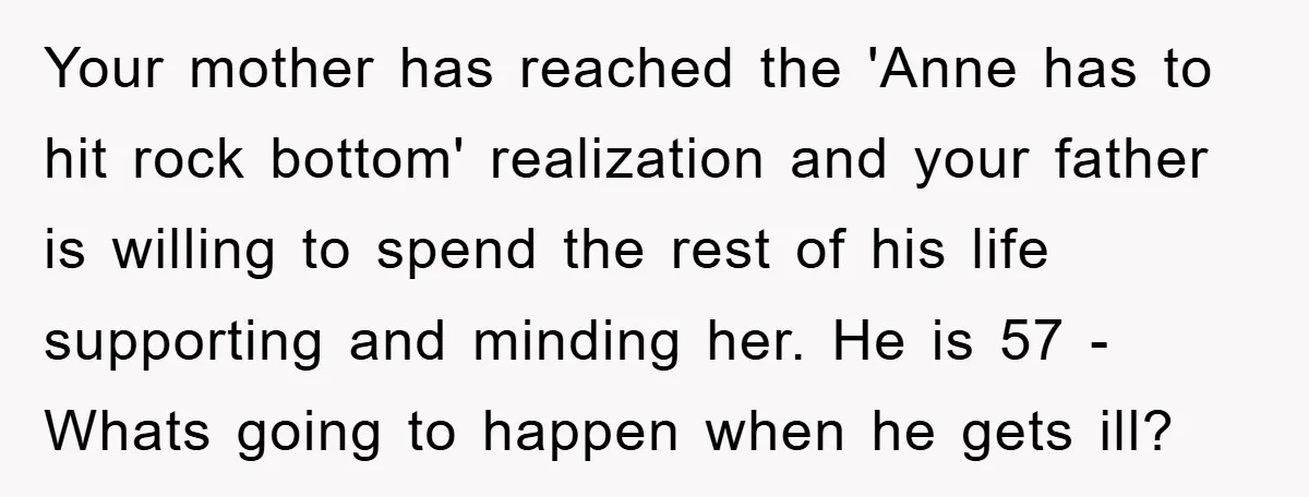 Your mother has reached the 'Anne has to hit rock bottom' realization and your father is willing to spend the rest of his life supporting and minding her. He is...