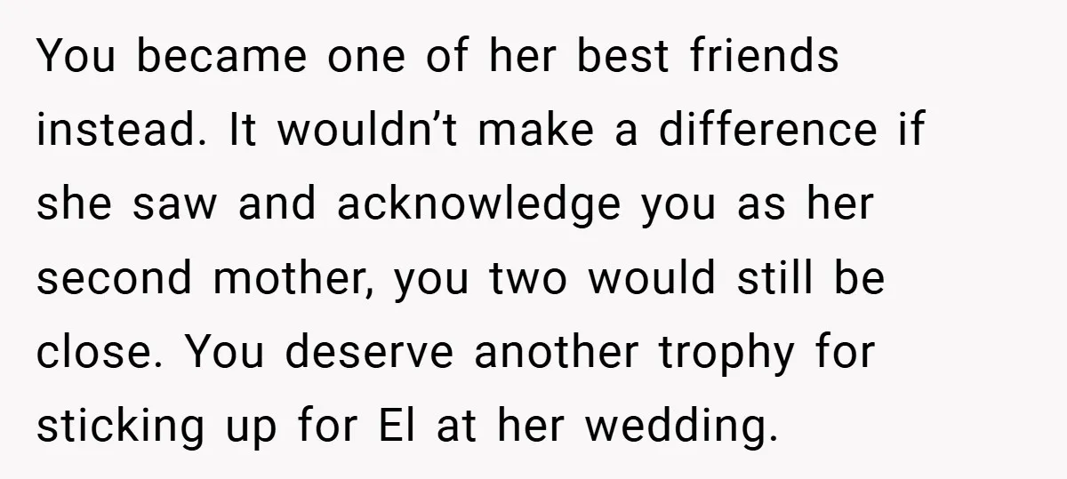 You became one of her best friends instead. It wouldn’t make a difference if she saw and acknowledge you as her second mother, you two would still be close. You...