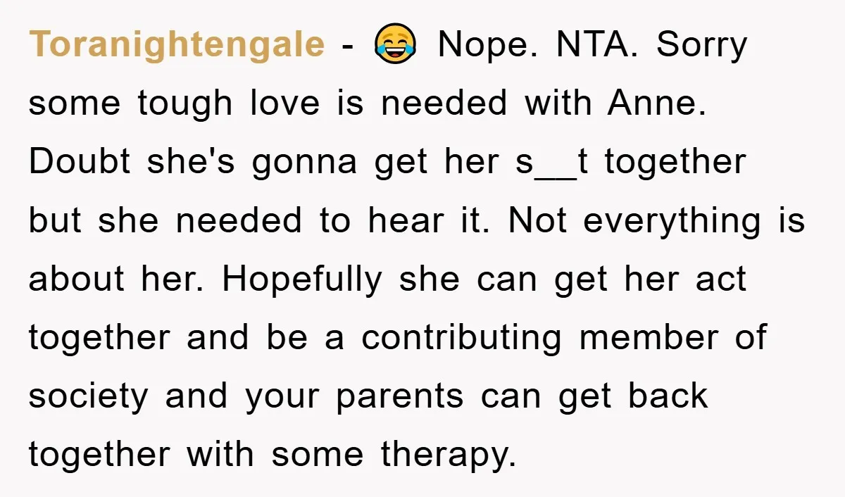 Toranightengale − 😂 Nope. NTA. Sorry some tough love is needed with Anne. Doubt she's gonna get her s__t together but she needed to hear it. Not everything is about...
