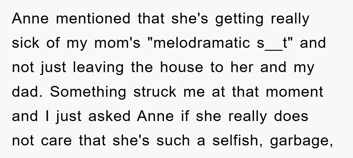 Anne mentioned that she's getting really sick of my mom's "melodramatic s__t" and not just leaving the house to her and my dad. Something struck me at that moment and...