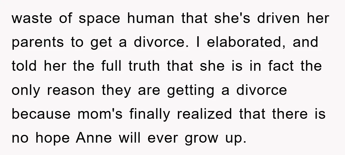 waste of space human that she's driven her parents to get a divorce. I elaborated, and told her the full truth that she is in fact the only reason they...