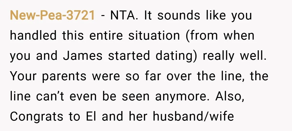 New-Pea-3721 − NTA. It sounds like you handled this entire situation (from when you and James started dating) really well. Your parents were so far over the line, the line...