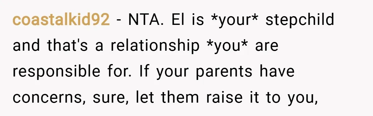 coastalkid92 − NTA. El is *your* stepchild and that's a relationship *you* are responsible for. If your parents have concerns, sure, let them raise it to you,