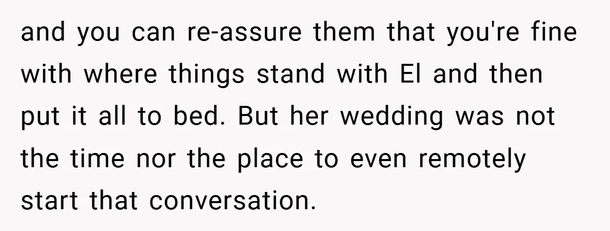 and you can re-assure them that you're fine with where things stand with El and then put it all to bed. But her wedding was not the time nor the...