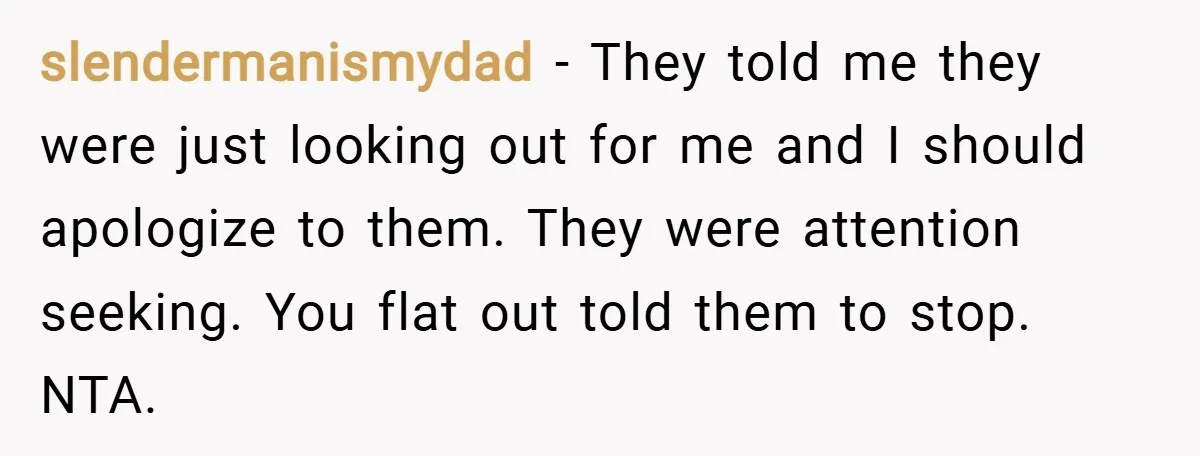 slendermanismydad − They told me they were just looking out for me and I should apologize to them. They were attention seeking. You flat out told them to stop. NTA.