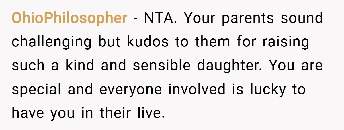 OhioPhilosopher − NTA. Your parents sound challenging but kudos to them for raising such a kind and sensible daughter. You are special and everyone involved is lucky to have you...