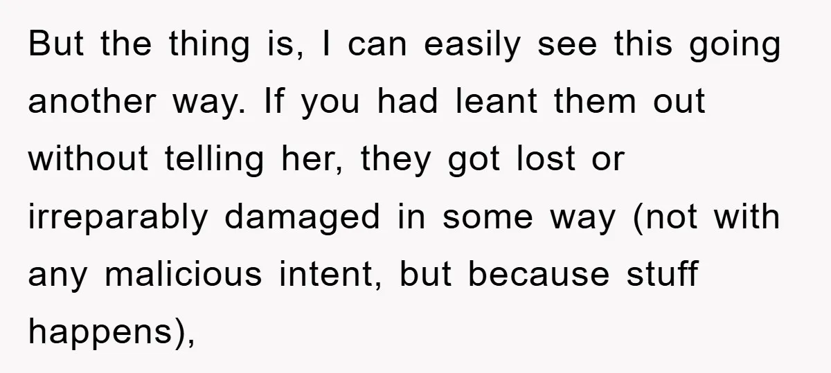 But the thing is, I can easily see this going another way. If you had leant them out without telling her, they got lost or irreparably damaged in some way...