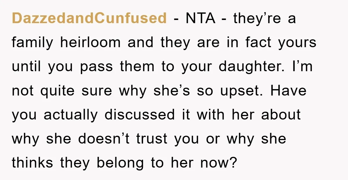 DazzedandCunfused − NTA - they’re a family heirloom and they are in fact yours until you pass them to your daughter. I’m not quite sure why she’s so upset. Have...