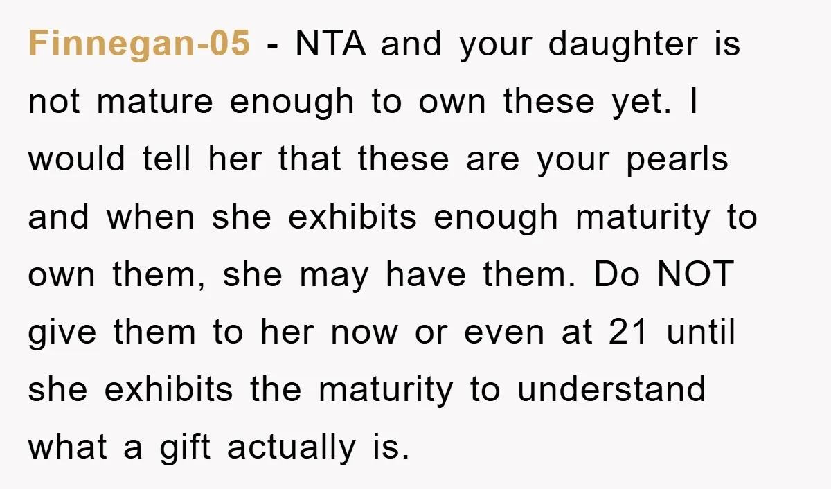 Finnegan-05 − NTA and your daughter is not mature enough to own these yet. I would tell her that these are your pearls and when she exhibits enough maturity to...