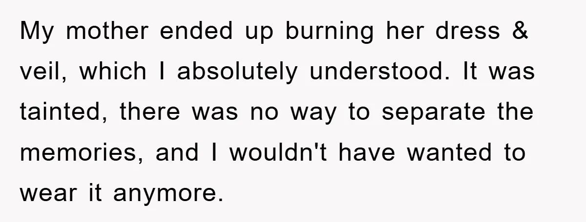 My mother ended up burning her dress & veil, which I absolutely understood. It was tainted, there was no way to separate the memories, and I wouldn't have wanted to...