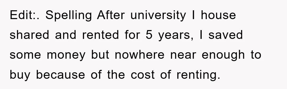Edit:. Spelling After university I house shared and rented for 5 years, I saved some money but nowhere near enough to buy because of the cost of renting.