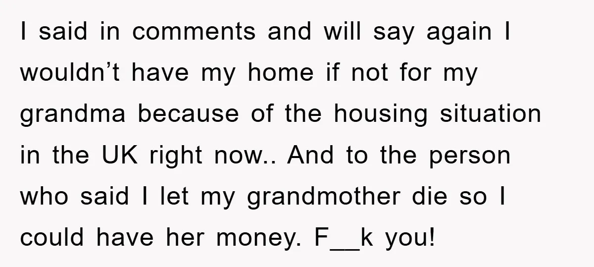 I said in comments and will say again I wouldn’t have my home if not for my grandma because of the housing situation in the UK right now.. And to...