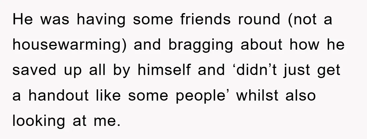 He was having some friends round (not a housewarming) and bragging about how he saved up all by himself and ‘didn’t just get a handout like some people’ whilst also...