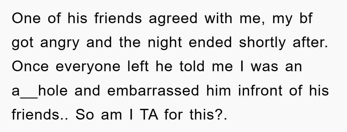 One of his friends agreed with me, my bf got angry and the night ended shortly after. Once everyone left he told me I was an a__hole and embarrassed him...