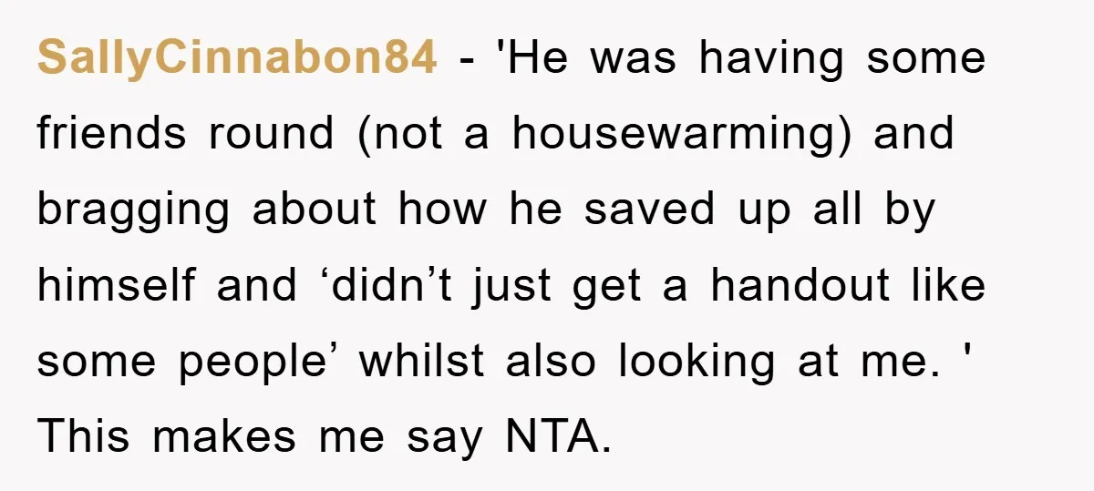 SallyCinnabon84 − 'He was having some friends round (not a housewarming) and bragging about how he saved up all by himself and ‘didn’t just get a handout like some people’...