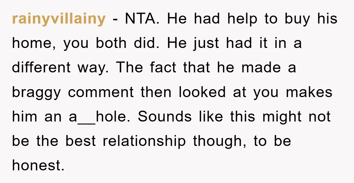 rainyvillainy − NTA. He had help to buy his home, you both did. He just had it in a different way. The fact that he made a braggy comment then...