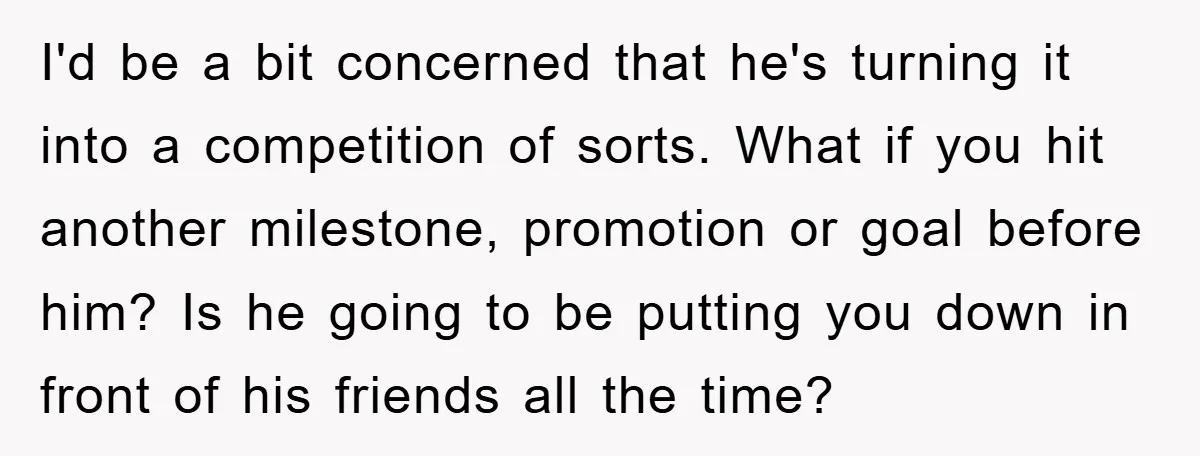 I'd be a bit concerned that he's turning it into a competition of sorts. What if you hit another milestone, promotion or goal before him? Is he going to be...