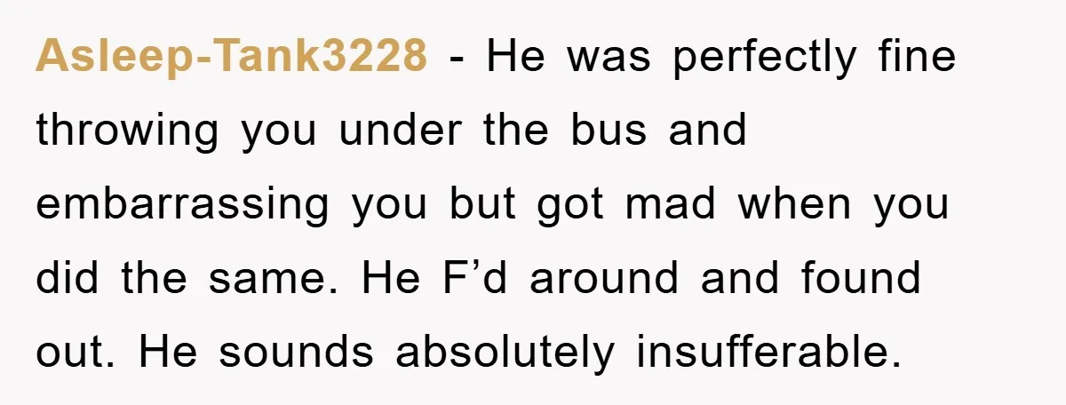 Asleep-Tank3228 − He was perfectly fine throwing you under the bus and embarrassing you but got mad when you did the same. He F’d around and found out. He sounds...