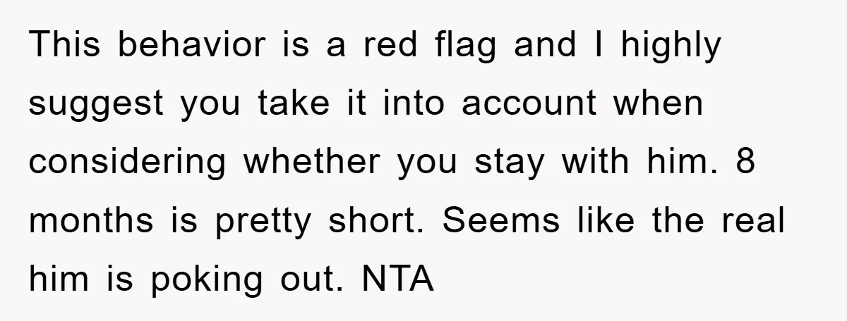 This behavior is a red flag and I highly suggest you take it into account when considering whether you stay with him. 8 months is pretty short. Seems like the...