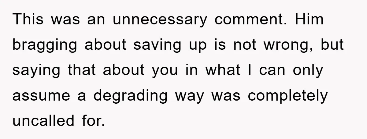 This was an unnecessary comment. Him bragging about saving up is not wrong, but saying that about you in what I can only assume a degrading way was completely uncalled...