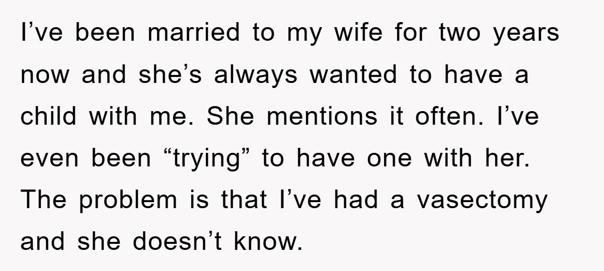 I’ve been married to my wife for two years now and she’s always wanted to have a child with me. She mentions it often. I’ve even been “trying” to have...