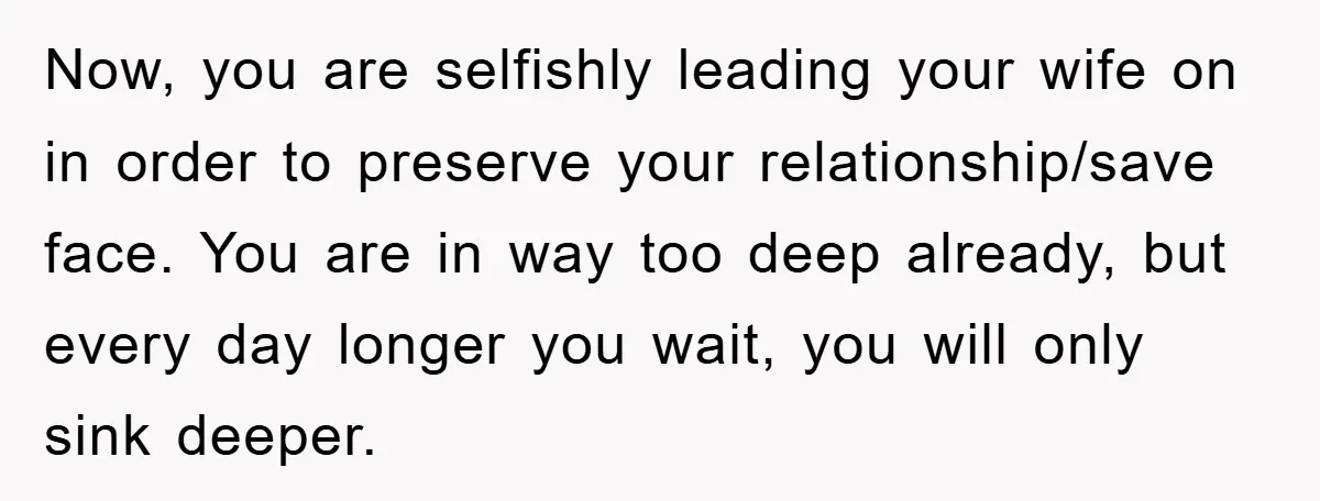 Now, you are selfishly leading your wife on in order to preserve your relationship/save face. You are in way too deep already, but every day longer you wait, you will...