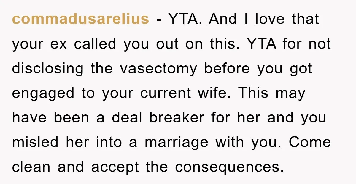 commadusarelius − YTA. And I love that your ex called you out on this. YTA for not disclosing the vasectomy before you got engaged to your current wife. This may...