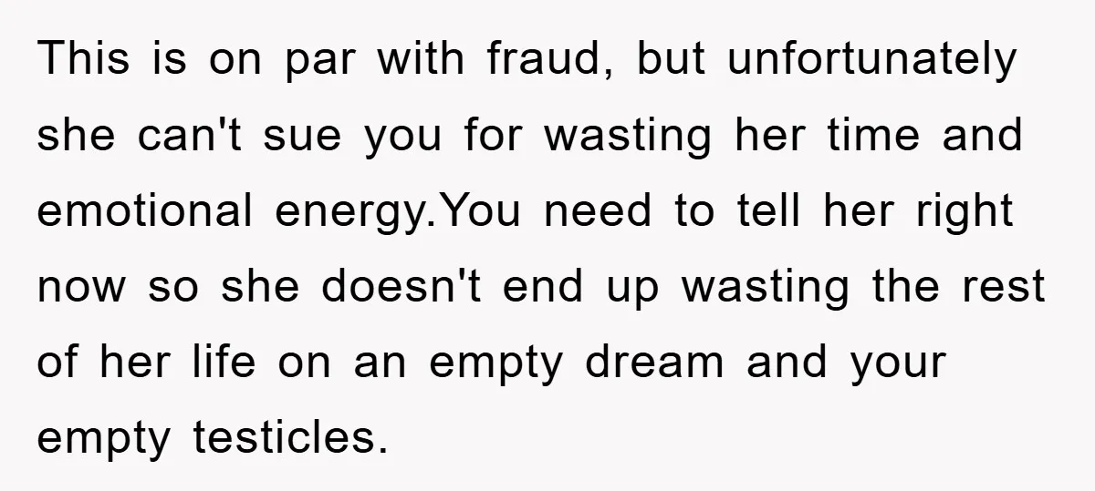 This is on par with fraud, but unfortunately she can't sue you for wasting her time and emotional energy.You need to tell her right now so she doesn't end up...