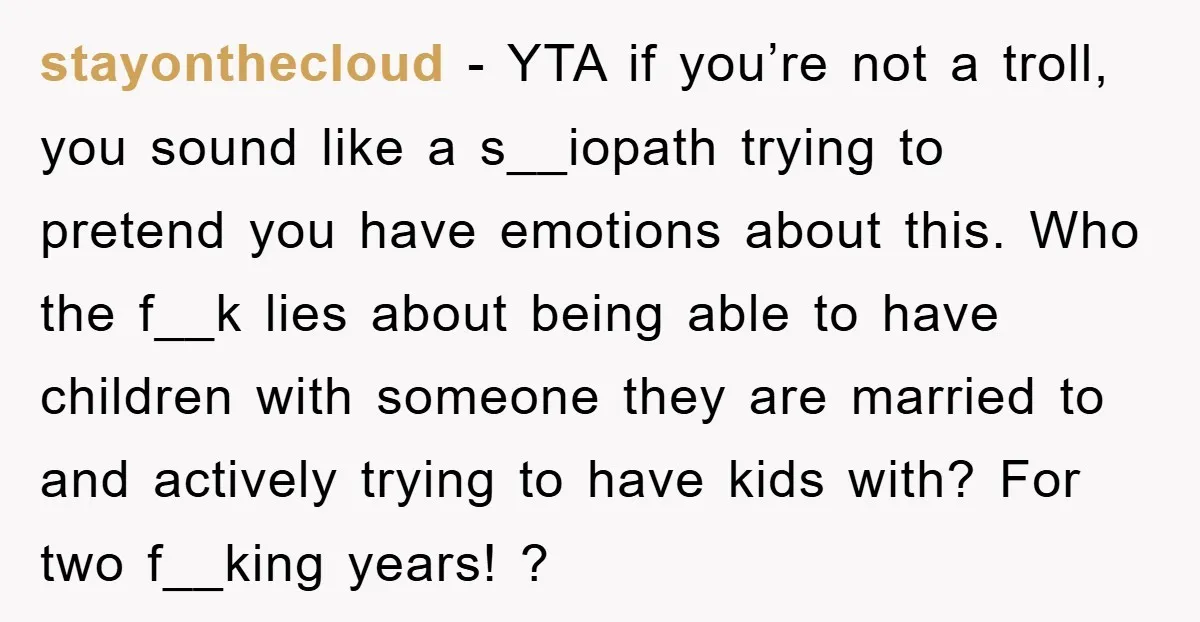 stayonthecloud − YTA if you’re not a troll, you sound like a s__iopath trying to pretend you have emotions about this. Who the f__k lies about being able to have...