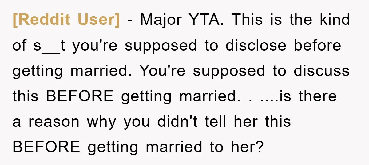 [Reddit User] − Major YTA. This is the kind of s__t you're supposed to disclose before getting married. You're supposed to discuss this BEFORE getting married. . ....is there a...